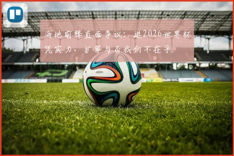海地前锋直面争议：进2026世界杯凭实力，扩军与否我们不在乎