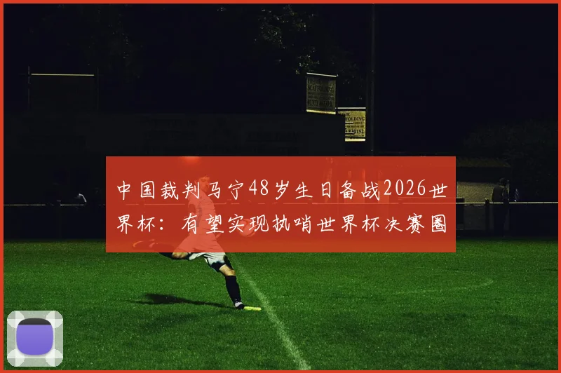 中国裁判马宁48岁生日备战2026世界杯：有望实现执哨世界杯决赛圈首秀，国内球迷关注度高吗