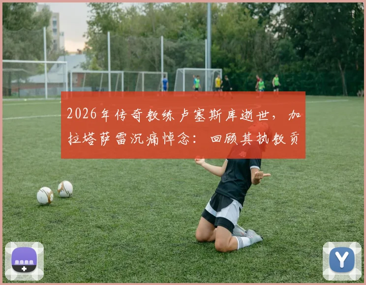2026年传奇教练卢塞斯库逝世，加拉塔萨雷沉痛悼念：回顾其执教贡献与豪门生涯历程