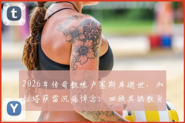 2026年传奇教练卢塞斯库逝世,加拉塔萨雷沉痛悼念:回顾其执教贡献与豪门生涯历程
