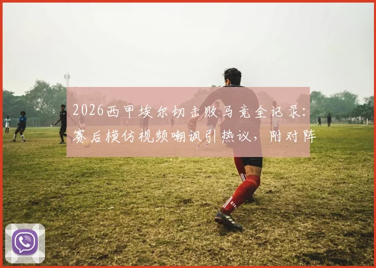 2026西甲埃尔切击败马竞全记录：赛后模仿视频嘲讽引热议，附对阵巴萨言论对比分析