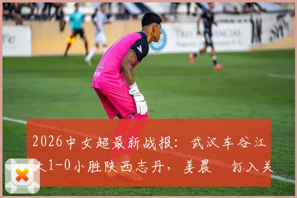 2026中女超最新战报:武汉车谷江大1-0小胜陕西志丹,姜晨璟打入关键制胜球,附全场赛况解析与积分榜影响