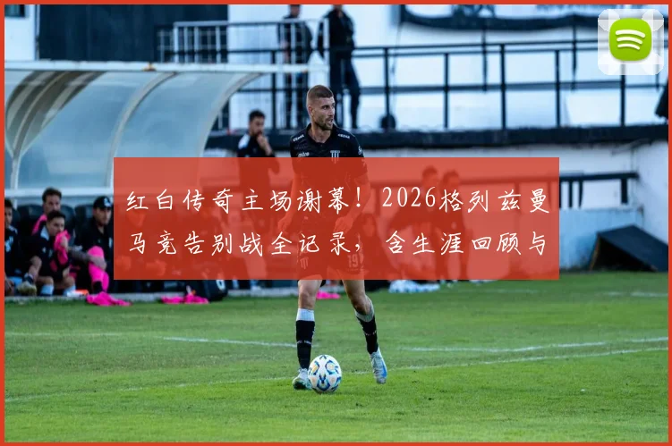 红白传奇主场谢幕！2026格列兹曼马竞告别战全记录，含生涯回顾与高清海报下载