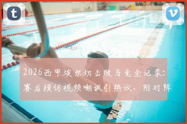 2026西甲埃尔切击败马竞全记录:赛后模仿视频嘲讽引热议,附对阵巴萨言论对比分析