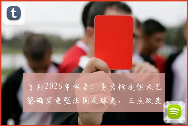 亨利2026年坦言：身为枪迷但大巴黎确实重塑法国足球史，三点改变引发球迷深入讨论