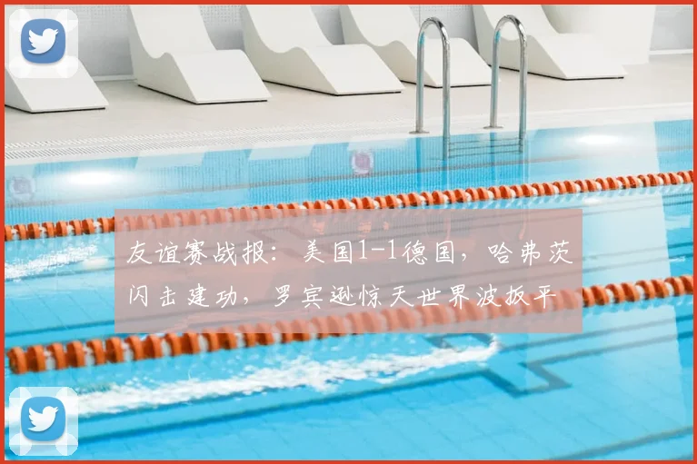 友谊赛战报:美国1-1德国,哈弗茨闪击建功,罗宾逊惊天世界波扳平,半场数据全面解析