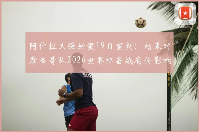 阿什拉夫强奸案19日宣判:结果对摩洛哥队2026世界杯备战有何影响?法媒深度剖析