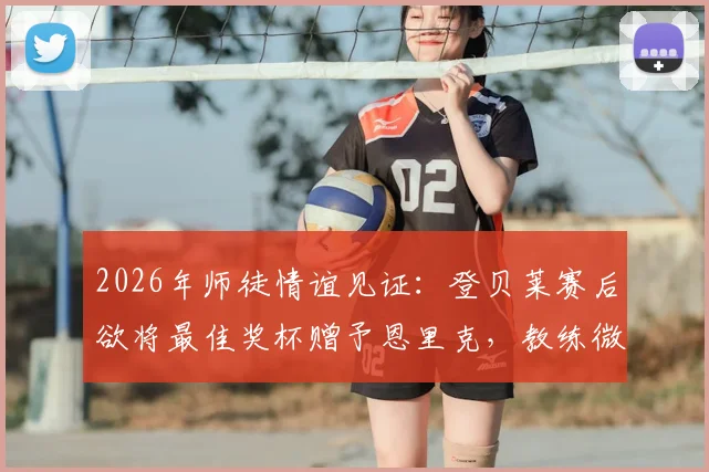 2026年师徒情谊见证:登贝莱赛后欲将最佳奖杯赠予恩里克,教练微笑婉拒背后深意