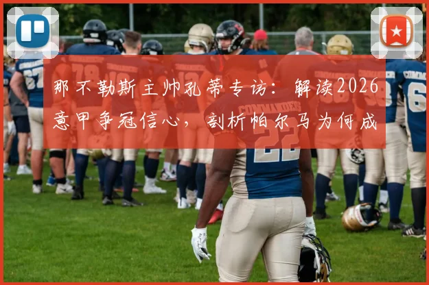 那不勒斯主帅孔蒂专访：解读2026意甲争冠信心，剖析帕尔马为何成劲敌
