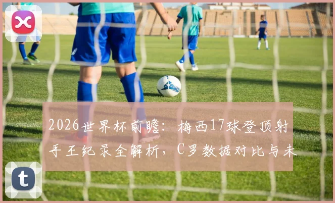 2026世界杯前瞻：梅西17球登顶射手王纪录全解析，C罗数据对比与未来挑战者预测