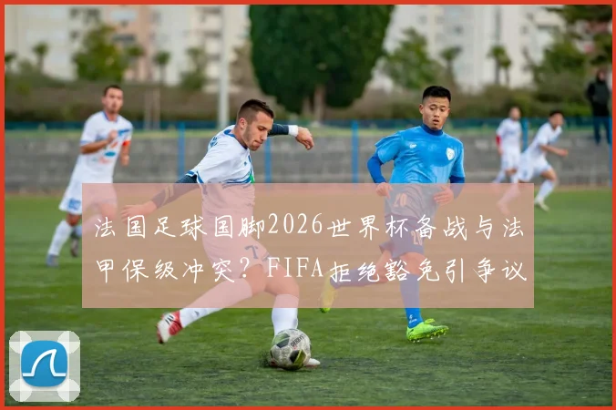 法国足球国脚2026世界杯备战与法甲保级冲突？FIFA拒绝豁免引争议，解析球员所属俱乐部困境