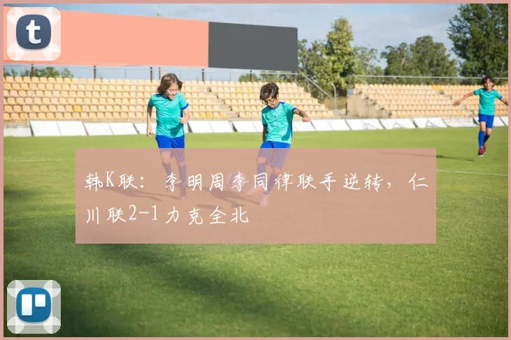 韩K联：李明周李同律联手逆转，仁川联2-1力克全北