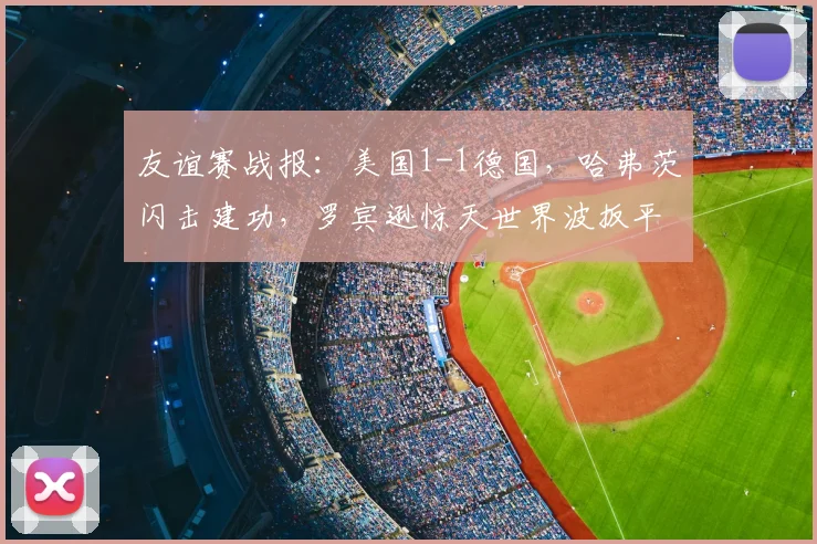 友谊赛战报:美国1-1德国,哈弗茨闪击建功,罗宾逊惊天世界波扳平,半场数据全面解析