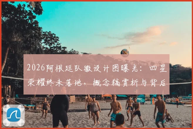 2026阿根廷队徽设计图曝光：四星荣耀终未落地，概念稿赏析与背后故事揭秘
