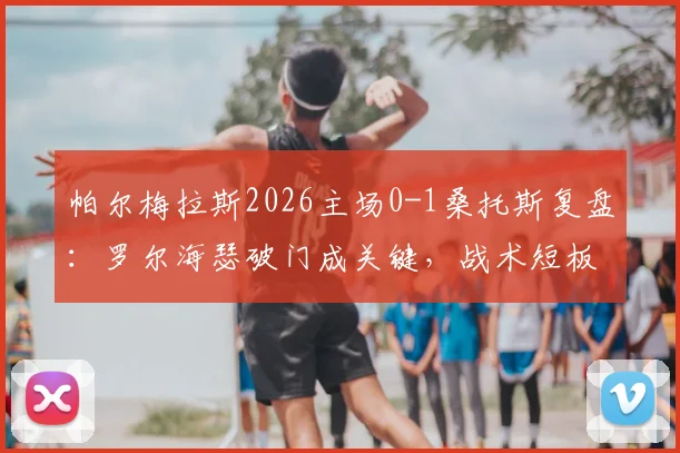 帕尔梅拉斯2026主场0-1桑托斯复盘:罗尔海瑟破门成关键,战术短板与后续影响深度分析