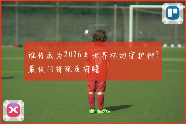 谁将成为2026年世界杯的守护神?最佳门将深度前瞻