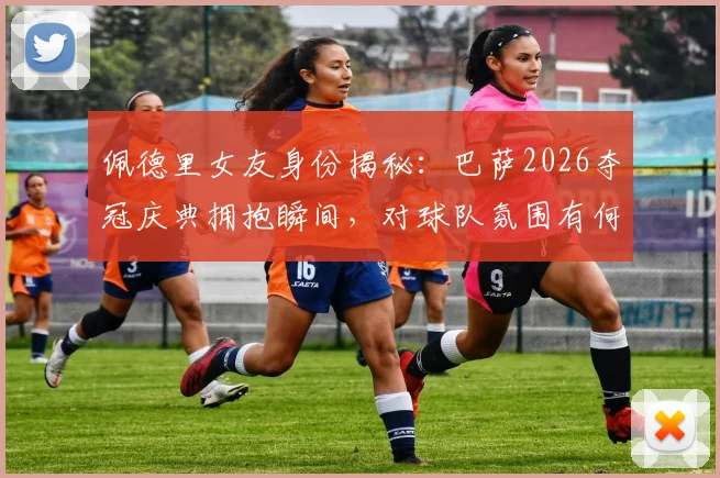 佩德里女友身份揭秘：巴萨2026夺冠庆典拥抱瞬间，对球队氛围有何影响？