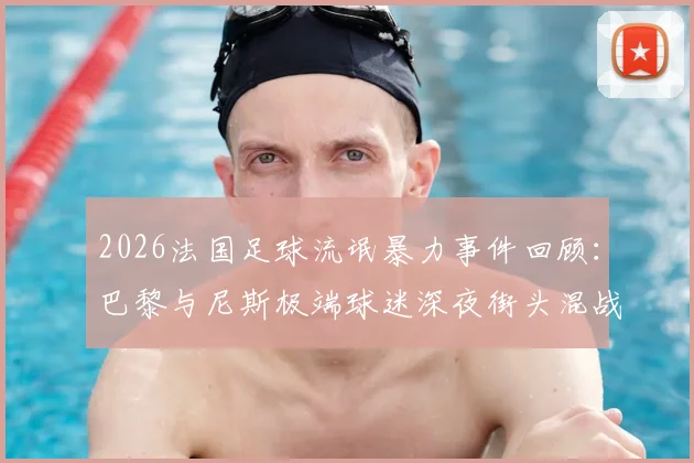 2026法国足球流氓暴力事件回顾:巴黎与尼斯极端球迷深夜街头混战致餐厅被砸,后续处理进展如何