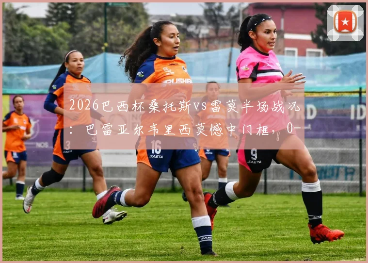 2026巴西杯桑托斯vs雷莫半场战况：巴雷亚尔韦里西莫憾中门框，0-0闷平，附全场集锦及赛果分析