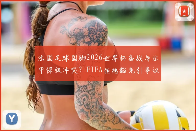 法国足球国脚2026世界杯备战与法甲保级冲突?FIFA拒绝豁免引争议,解析球员所属俱乐部困境