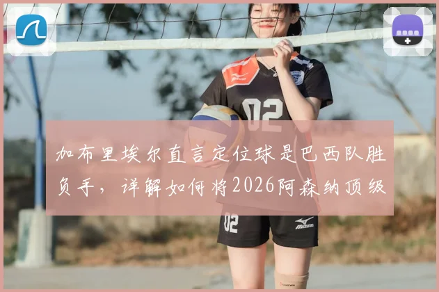 加布里埃尔直言定位球是巴西队胜负手,详解如何将2026阿森纳顶级防守经验融入国家队