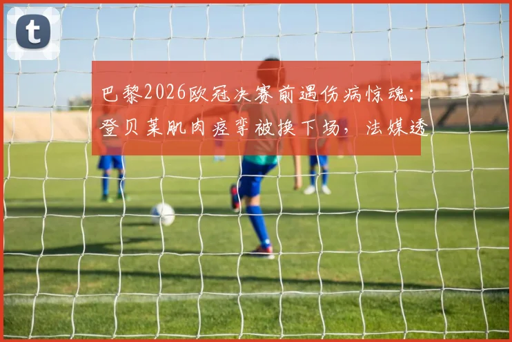 巴黎2026欧冠决赛前遇伤病惊魂:登贝莱肌肉痉挛被换下场,法媒透露出战前景乐观