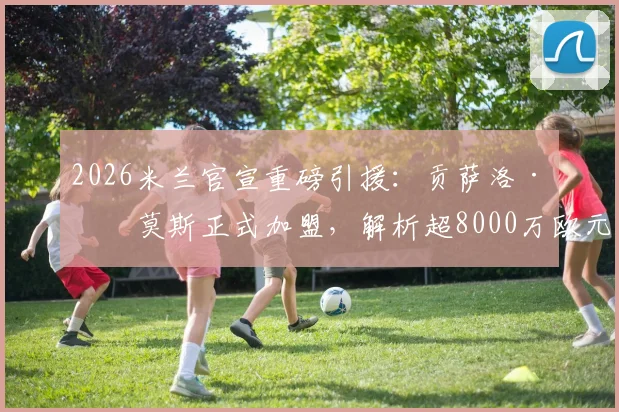 2026米兰官宣重磅引援:贡萨洛·拉莫斯正式加盟,解析超8000万欧元转会费背后考量与技术适配分析