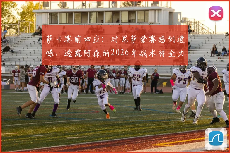 萨卡赛前回应:对昆萨禁赛感到遗憾,透露阿森纳2026年战术将全力盯防哈兰德