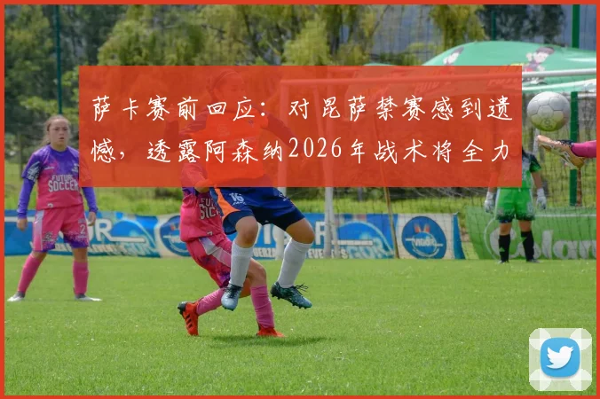 萨卡赛前回应:对昆萨禁赛感到遗憾,透露阿森纳2026年战术将全力盯防哈兰德