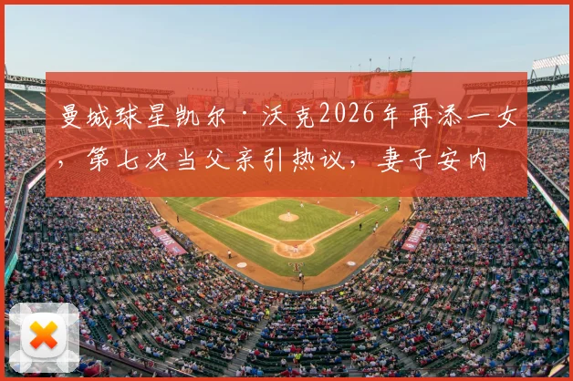 曼城球星凯尔·沃克2026年再添一女,第七次当父亲引热议,妻子安内琳家庭生活近况全解析