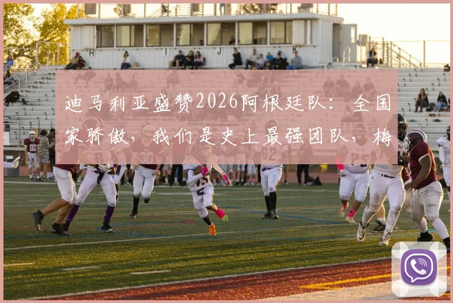 迪马利亚盛赞2026阿根廷队:全国家骄傲,我们是史上最强团队,梅西领衔创造历史