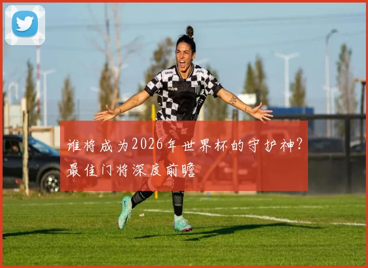 谁将成为2026年世界杯的守护神?最佳门将深度前瞻