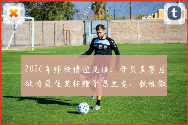 2026年师徒情谊见证：登贝莱赛后欲将最佳奖杯赠予恩里克，教练微笑婉拒背后深意