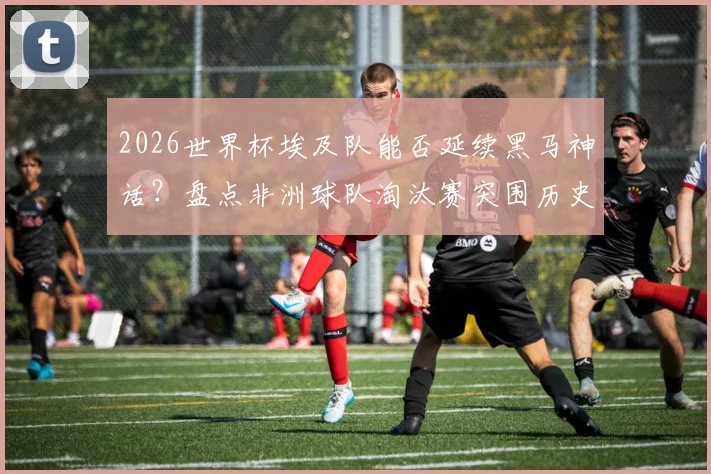 2026世界杯埃及队能否延续黑马神话？盘点非洲球队淘汰赛突围历史与第五支出线劲旅看点