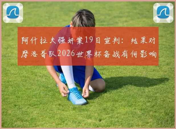 阿什拉夫强奸案19日宣判:结果对摩洛哥队2026世界杯备战有何影响?法媒深度剖析