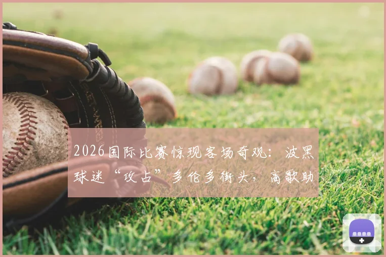 2026国际比赛惊现客场奇观：波黑球迷“攻占”多伦多街头，高歌助威引爆网络，背后原因解析
