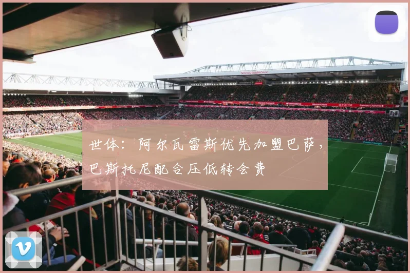 世体:阿尔瓦雷斯优先加盟巴萨,巴斯托尼配合压低转会费