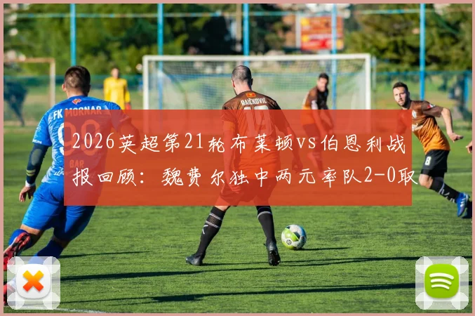 2026英超第21轮布莱顿vs伯恩利战报回顾：魏费尔独中两元率队2-0取胜，附双方全场数据与技术统计解读