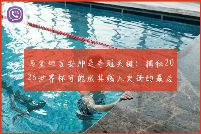 马金坦言安帅是夺冠关键:揭秘2026世界杯可能成其载入史册的最后机会