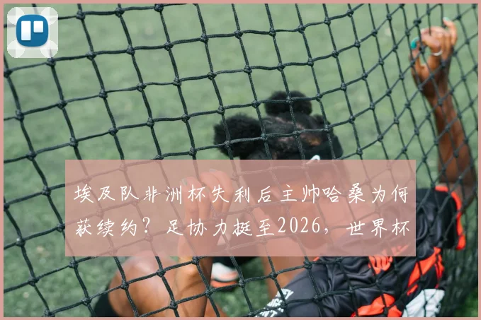 埃及队非洲杯失利后主帅哈桑为何获续约？足协力挺至2026，世界杯前景深度解读