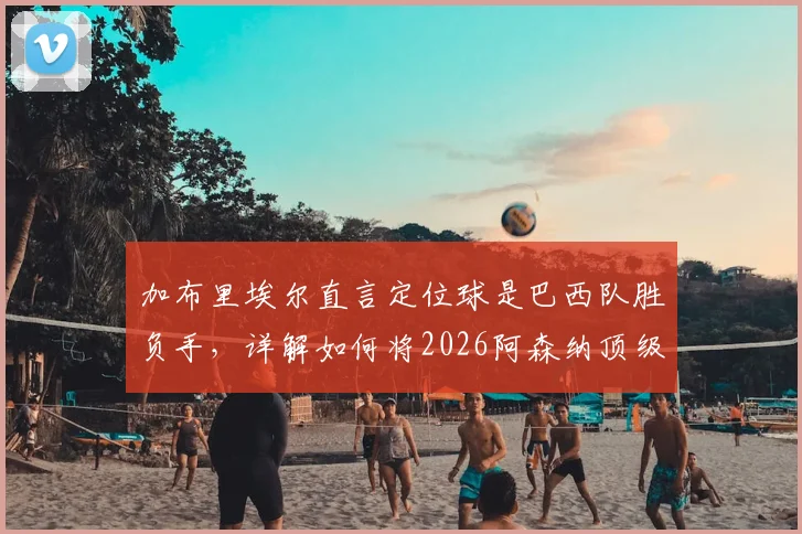 加布里埃尔直言定位球是巴西队胜负手，详解如何将2026阿森纳顶级防守经验融入国家队