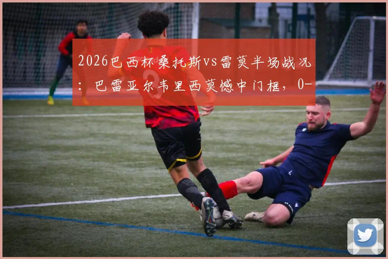 2026巴西杯桑托斯vs雷莫半场战况：巴雷亚尔韦里西莫憾中门框，0-0闷平，附全场集锦及赛果分析