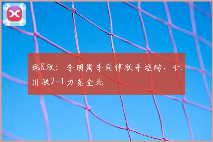 韩K联:李明周李同律联手逆转,仁川联2-1力克全北