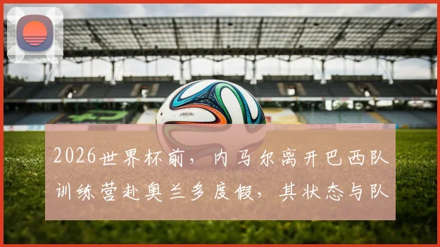 2026世界杯前，内马尔离开巴西队训练营赴奥兰多度假，其状态与队内位置引热议