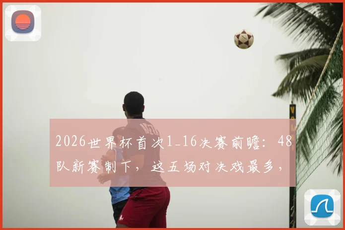 2026世界杯首次1_16决赛前瞻：48队新赛制下，这五场对决戏最多，熬夜值了！