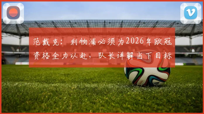 范戴克：利物浦必须为2026年欧冠资格全力以赴，队长详解当下目标与赢球关键