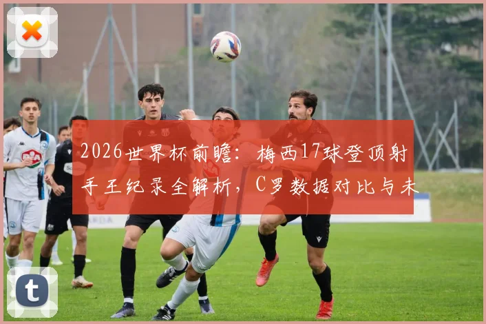 2026世界杯前瞻:梅西17球登顶射手王纪录全解析,C罗数据对比与未来挑战者预测