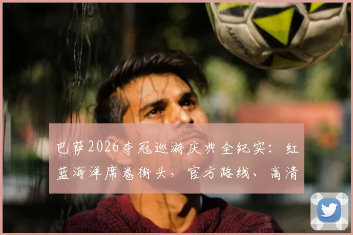 巴萨2026夺冠巡游庆典全纪实：红蓝海洋席卷街头，官方路线、高清现场图及直播回放汇总