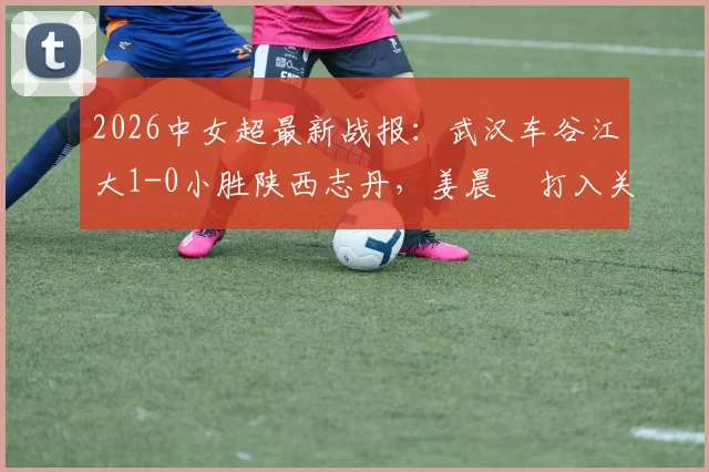 2026中女超最新战报:武汉车谷江大1-0小胜陕西志丹,姜晨璟打入关键制胜球,附全场赛况解析与积分榜影响