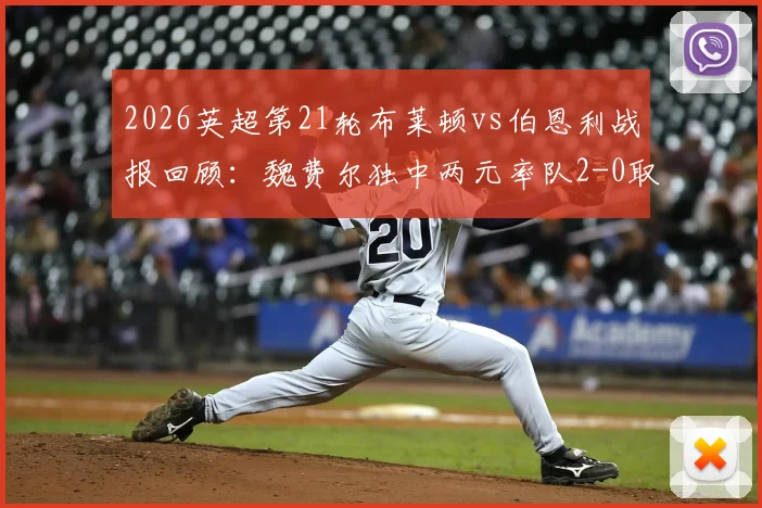2026英超第21轮布莱顿vs伯恩利战报回顾：魏费尔独中两元率队2-0取胜，附双方全场数据与技术统计解读